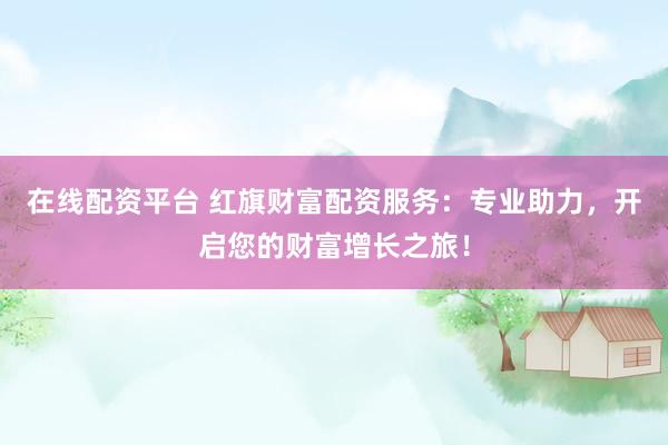 在线配资平台 红旗财富配资服务：专业助力，开启您的财富增长之旅！