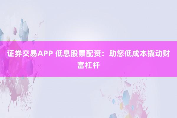 证券交易APP 低息股票配资：助您低成本撬动财富杠杆