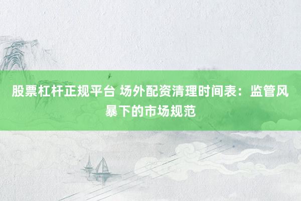 股票杠杆正规平台 场外配资清理时间表：监管风暴下的市场规范