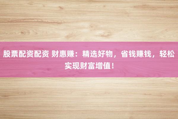 股票配资配资 财惠赚：精选好物，省钱赚钱，轻松实现财富增值！