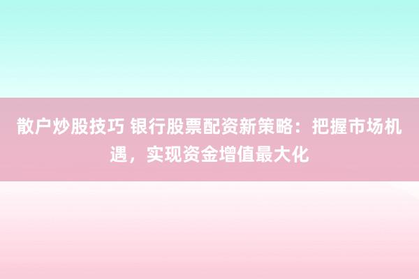 散户炒股技巧 银行股票配资新策略：把握市场机遇，实现资金增值最大化