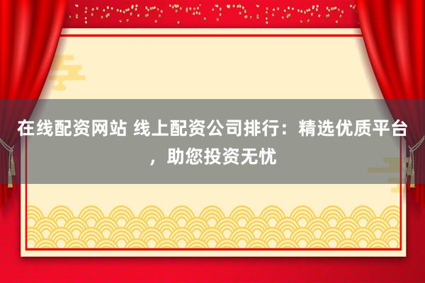 在线配资网站 线上配资公司排行：精选优质平台，助您投资无忧