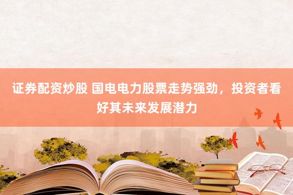 证券配资炒股 国电电力股票走势强劲，投资者看好其未来发展潜力