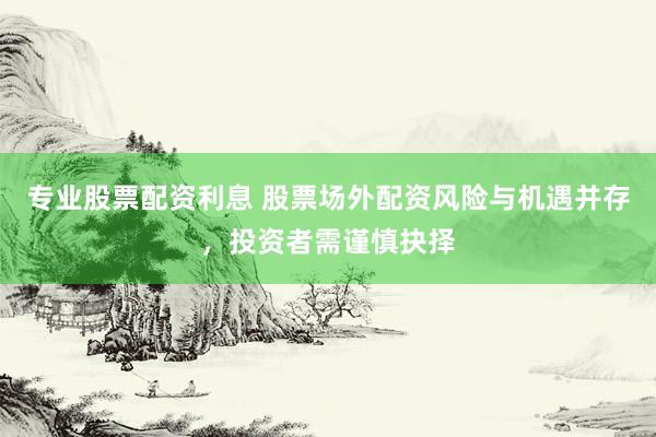 专业股票配资利息 股票场外配资风险与机遇并存，投资者需谨慎抉择