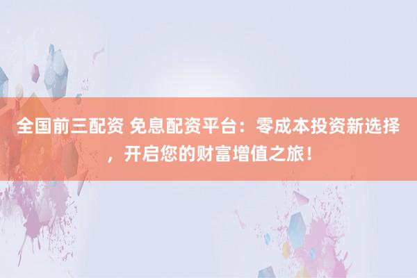全国前三配资 免息配资平台：零成本投资新选择，开启您的财富增值之旅！