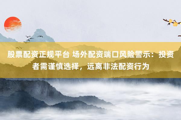 股票配资正规平台 场外配资端口风险警示：投资者需谨慎选择，远离非法配资行为