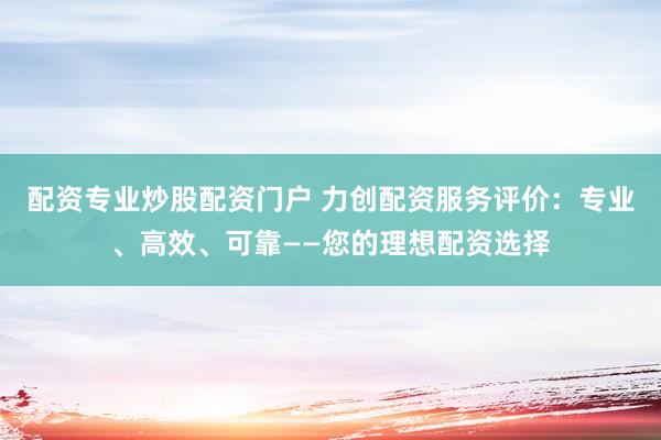 配资专业炒股配资门户 力创配资服务评价：专业、高效、可靠——您的理想配资选择