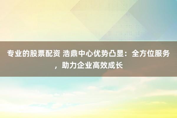 专业的股票配资 浩鼎中心优势凸显：全方位服务，助力企业高效成长