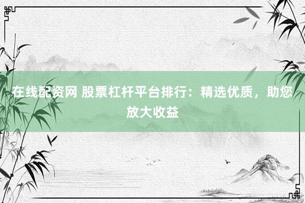 在线配资网 股票杠杆平台排行：精选优质，助您放大收益