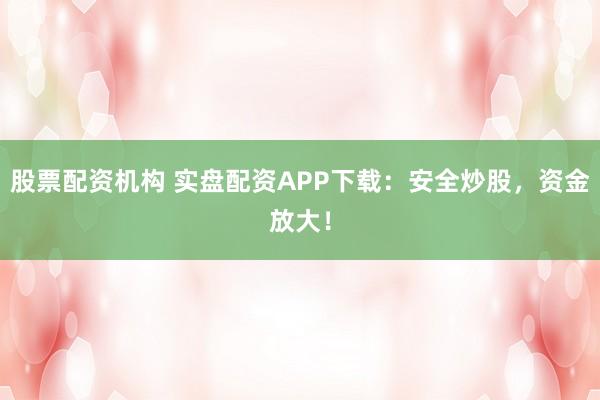 股票配资机构 实盘配资APP下载：安全炒股，资金放大！