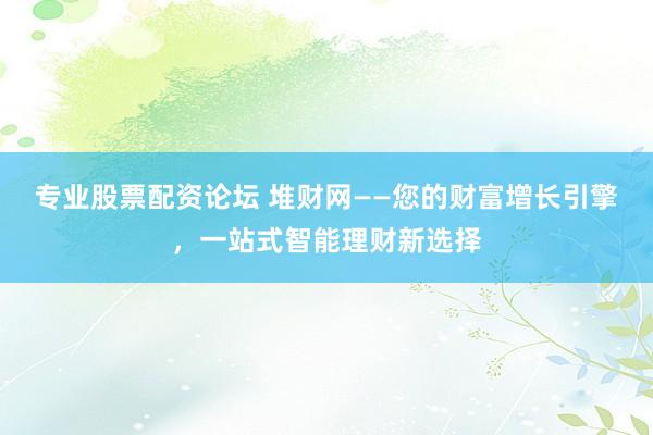 专业股票配资论坛 堆财网——您的财富增长引擎，一站式智能理财新选择
