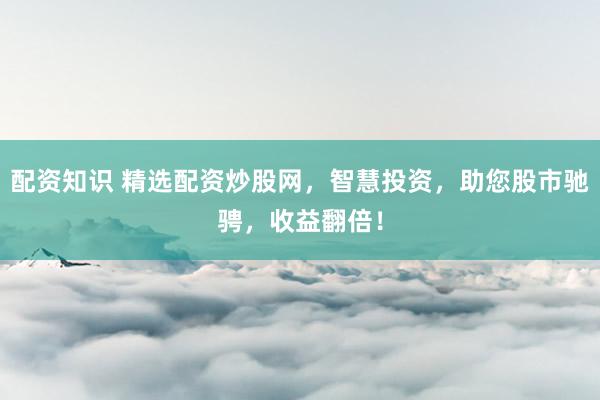 配资知识 精选配资炒股网，智慧投资，助您股市驰骋，收益翻倍！