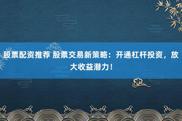 股票配资推荐 股票交易新策略：开通杠杆投资，放大收益潜力！