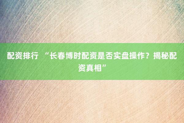 配资排行  “长春博时配资是否实盘操作？揭秘配资真相”