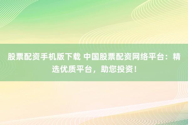 股票配资手机版下载 中国股票配资网络平台：精选优质平台，助您投资！
