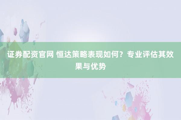 证券配资官网 恒达策略表现如何？专业评估其效果与优势