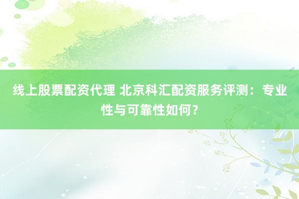 线上股票配资代理 北京科汇配资服务评测：专业性与可靠性如何？