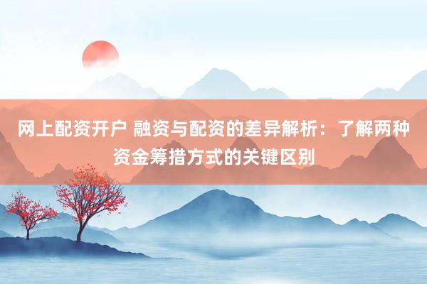 网上配资开户 融资与配资的差异解析：了解两种资金筹措方式的关键区别