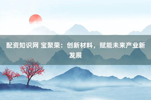 配资知识网 宝聚荣：创新材料，赋能未来产业新发展