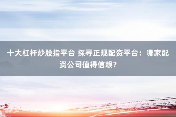 十大杠杆炒股指平台 探寻正规配资平台：哪家配资公司值得信赖？