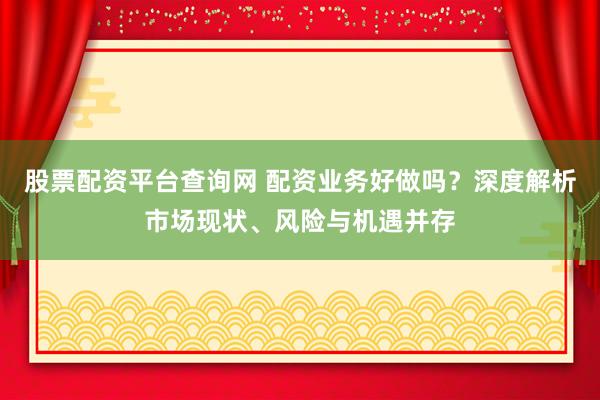股票配资平台查询网 配资业务好做吗？深度解析市场现状、风险与机遇并存
