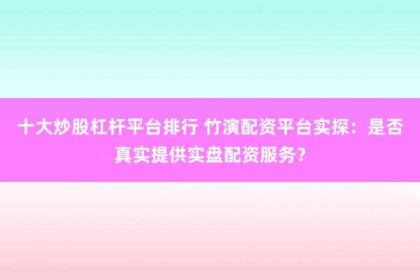 十大炒股杠杆平台排行 竹演配资平台实探：是否真实提供实盘配资服务？