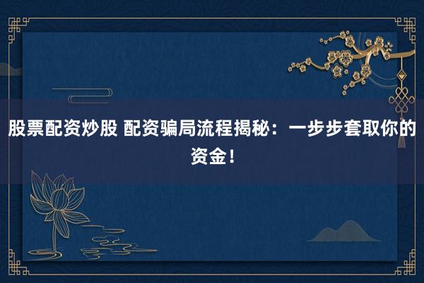股票配资炒股 配资骗局流程揭秘：一步步套取你的资金！