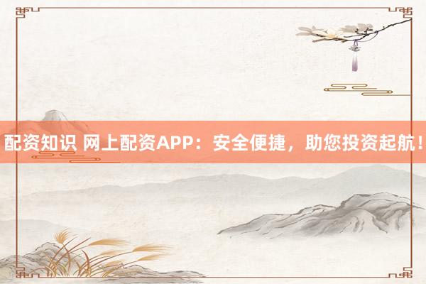 配资知识 网上配资APP：安全便捷，助您投资起航！