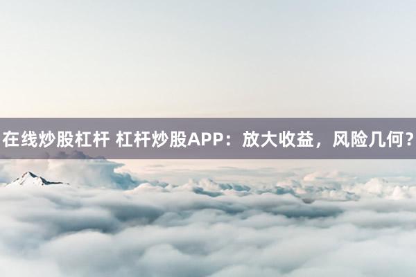 在线炒股杠杆 杠杆炒股APP：放大收益，风险几何？
