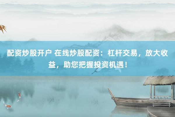配资炒股开户 在线炒股配资：杠杆交易，放大收益，助您把握投资机遇！
