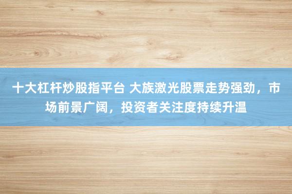 十大杠杆炒股指平台 大族激光股票走势强劲，市场前景广阔，投资者关注度持续升温