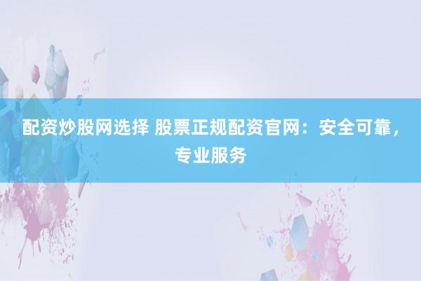 配资炒股网选择 股票正规配资官网：安全可靠，专业服务