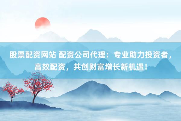 股票配资网站 配资公司代理：专业助力投资者，高效配资，共创财富增长新机遇！