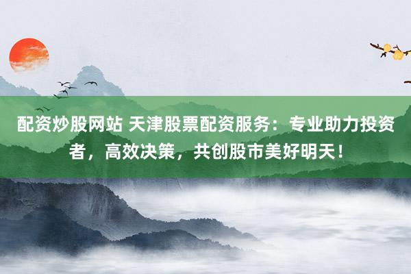 配资炒股网站 天津股票配资服务：专业助力投资者，高效决策，共创股市美好明天！