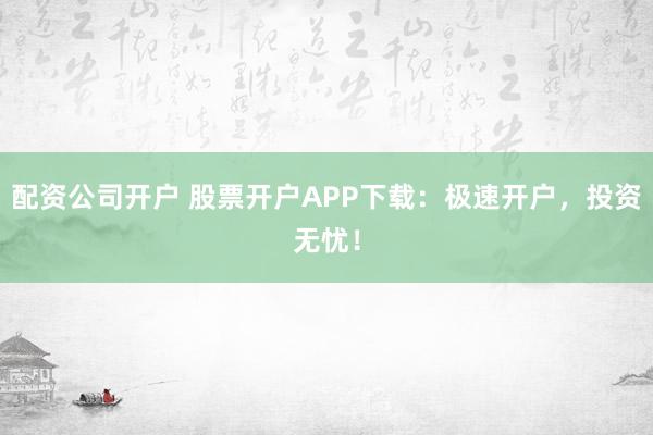 配资公司开户 股票开户APP下载：极速开户，投资无忧！