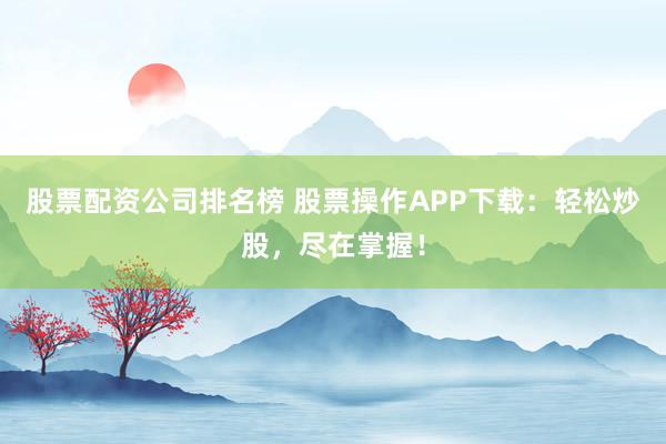 股票配资公司排名榜 股票操作APP下载：轻松炒股，尽在掌握！
