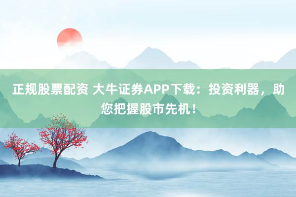 正规股票配资 大牛证券APP下载：投资利器，助您把握股市先机！