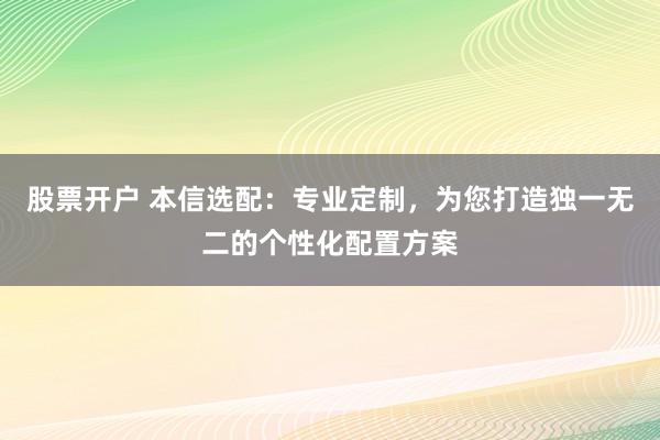 股票开户 本信选配：专业定制，为您打造独一无二的个性化配置方案