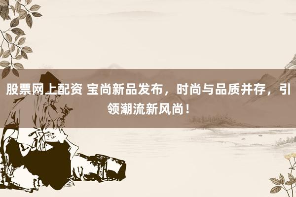股票网上配资 宝尚新品发布，时尚与品质并存，引领潮流新风尚！