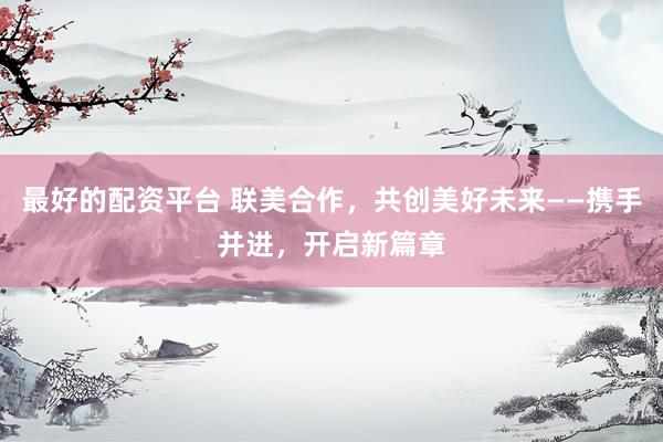 最好的配资平台 联美合作，共创美好未来——携手并进，开启新篇章