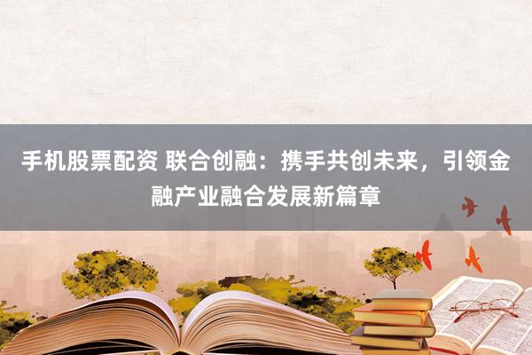 手机股票配资 联合创融：携手共创未来，引领金融产业融合发展新篇章