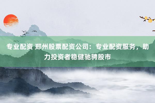 专业配资 郑州股票配资公司：专业配资服务，助力投资者稳健驰骋股市