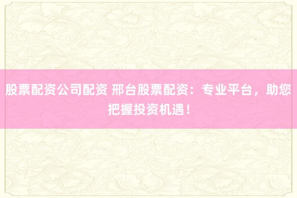 股票配资公司配资 邢台股票配资：专业平台，助您把握投资机遇！