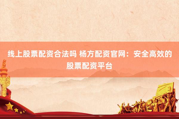 线上股票配资合法吗 杨方配资官网：安全高效的股票配资平台