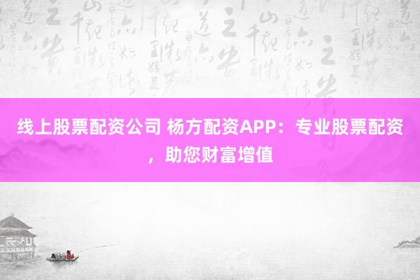 线上股票配资公司 杨方配资APP：专业股票配资，助您财富增值