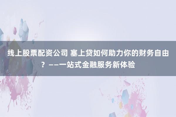 线上股票配资公司 塞上贷如何助力你的财务自由？——一站式金融服务新体验