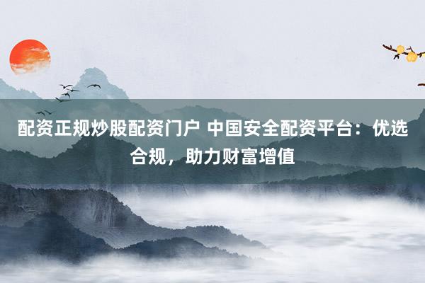 配资正规炒股配资门户 中国安全配资平台：优选合规，助力财富增值
