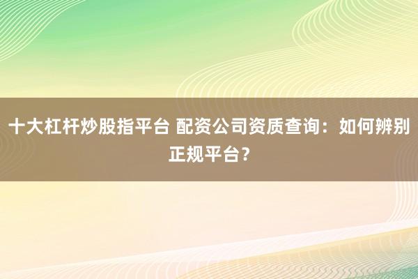 十大杠杆炒股指平台 配资公司资质查询：如何辨别正规平台？