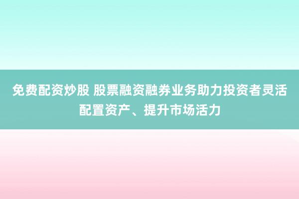 免费配资炒股 股票融资融券业务助力投资者灵活配置资产、提升市场活力