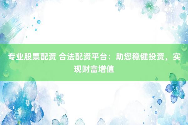 专业股票配资 合法配资平台：助您稳健投资，实现财富增值
